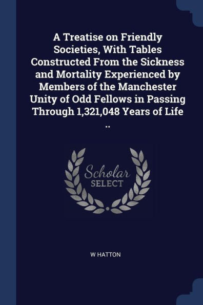 A Treatise On Friendly Societies, With Tables Constructed From The Sickness And Mortality Experienced By Members Of The Manchester Unity Of Odd Fellows In Passing Through 1,321,048 Years Of Life ..