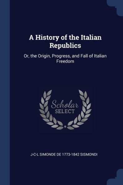 A History Of The Italian Republics: Or, The Origin, Progress, And Fall Of Italian Freedom