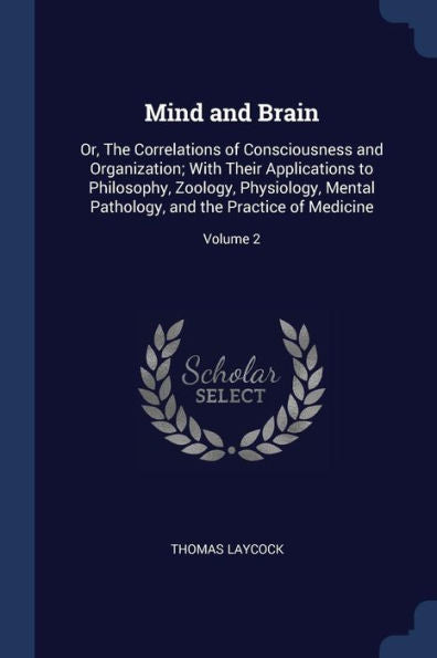 Mind And Brain: Or, The Correlations Of Consciousness And Organization; With Their Applications To Philosophy, Zoology, Physiology, Mental Pathology, And The Practice Of Medicine; Volume 2