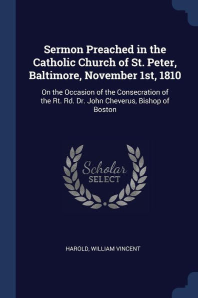 Sermon Preached In The Catholic Church Of St. Peter, Baltimore, November 1St, 1810: On The Occasion Of The Consecration Of The Rt. Rd. Dr. John Cheverus, Bishop Of Boston