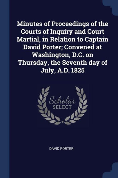 Minutes Of Proceedings Of The Courts Of Inquiry And Court Martial, In Relation To Captain David Porter; Convened At Washington, D.C. On Thursday, The Seventh Day Of July, A.D. 1825