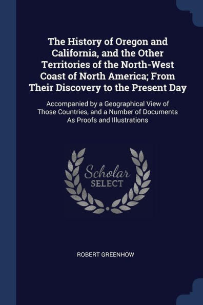 The History Of Oregon And California, And The Other Territories Of The North-West Coast Of North America; From Their Discovery To The Present Day: ... Of Documents As Proofs And Illustrations