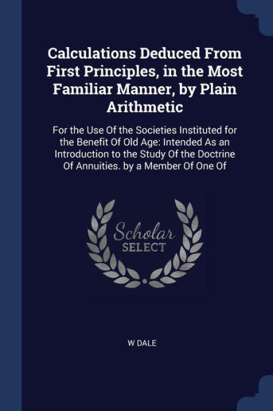 Calculations Deduced From First Principles, In The Most Familiar Manner, By Plain Arithmetic: For The Use Of The Societies Instituted For The Benefit ... Doctrine Of Annuities. By A Member Of One Of