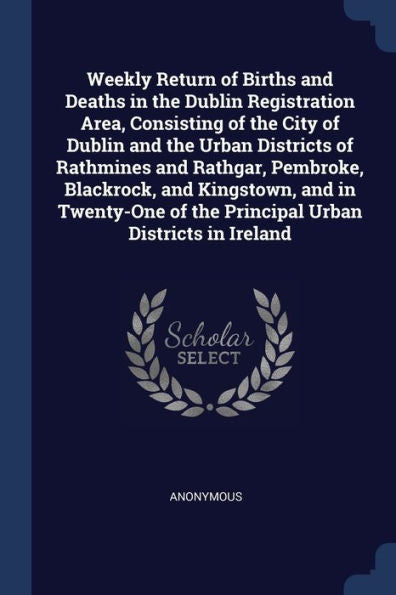 Weekly Return Of Births And Deaths In The Dublin Registration Area, Consisting Of The City Of Dublin And The Urban Districts Of Rathmines And Rathgar, ... Of The Principal Urban Districts In Ireland