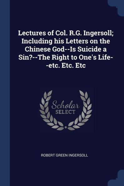 Lectures Of Col. R.G. Ingersoll; Including His Letters On The Chinese God--Is Suicide A Sin?--The Right To One'S Life--Etc. Etc. Etc