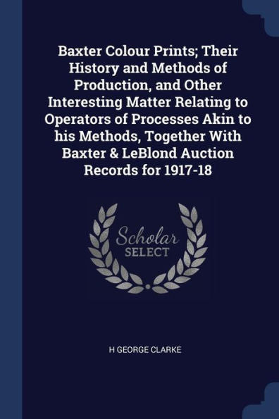 Baxter Colour Prints; Their History And Methods Of Production, And Other Interesting Matter Relating To Operators Of Processes Akin To His Methods, ... Baxter & Leblond Auction Records For 1917-18