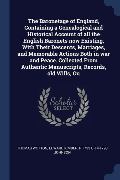 The Baronetage Of England, Containing A Genealogical And Historical Account Of All The English Baronets Now Existing, With Their Descents, Marriages, ... Authentic Manuscripts, Records, Old Wills, Ou