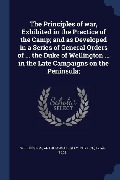 The Principles Of War, Exhibited In The Practice Of The Camp; And As Developed In A Series Of General Orders Of ... The Duke Of Wellington ... In The Late Campaigns On The Peninsula;