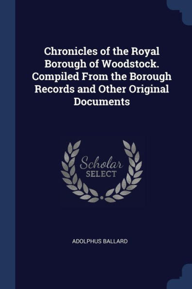 Chronicles Of The Royal Borough Of Woodstock. Compiled From The Borough Records And Other Original Documents