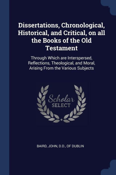 Dissertations, Chronological, Historical, And Critical, On All The Books Of The Old Testament: Through Which Are Interspersed, Reflections, Theological, And Moral, Arising From The Various Subjects