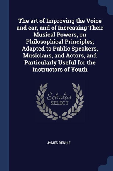 The Art Of Improving The Voice And Ear, And Of Increasing Their Musical Powers, On Philosophical Principles; Adapted To Public Speakers, Musicians, ... Useful For The Instructors Of Youth