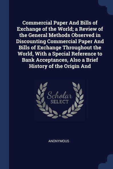Commercial Paper And Bills Of Exchange Of The World; A Review Of The General Methods Observed In Discounting Commercial Paper And Bills Of Exchange ... Also A Brief History Of The Origin And