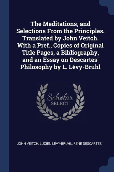 The Meditations, And Selections From The Principles. Translated By John Veitch. With A Pref., Copies Of Original Title Pages, A Bibliography, And An Essay On Descartes' Philosophy By L. Lévy-Bruhl