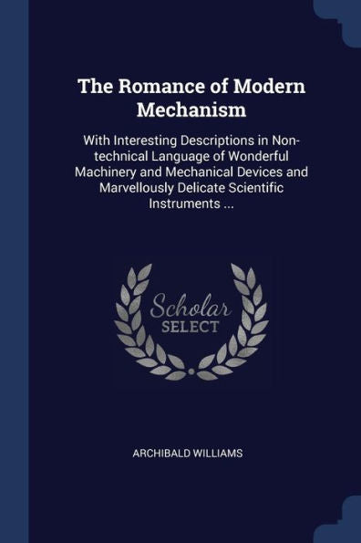The Romance Of Modern Mechanism: With Interesting Descriptions In Non-Technical Language Of Wonderful Machinery And Mechanical Devices And Marvellously Delicate Scientific Instruments ...