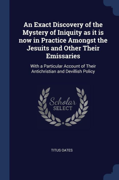 An Exact Discovery Of The Mystery Of Iniquity As It Is Now In Practice Amongst The Jesuits And Other Their Emissaries: With A Particular Account Of Their Antichristian And Devillish Policy