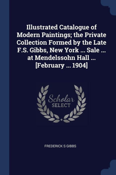 Illustrated Catalogue Of Modern Paintings; The Private Collection Formed By The Late F.S. Gibbs, New York ... Sale ... At Mendelssohn Hall ... [February ... 1904]