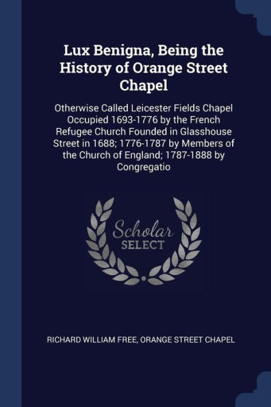 Lux Benigna, Being The History Of Orange Street Chapel: Otherwise Called Leicester Fields Chapel Occupied 1693-1776 By The French Refugee Church ... Church Of England; 1787-1888 By Congregatio