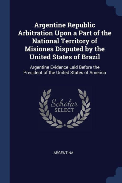 Argentine Republic Arbitration Upon A Part Of The National Territory Of Misiones Disputed By The United States Of Brazil: Argentine Evidence Laid Before The President Of The United States Of America