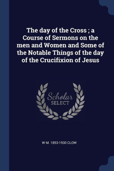 The Day Of The Cross; A Course Of Sermons On The Men And Women And Some Of The Notable Things Of The Day Of The Crucifixion Of Jesus