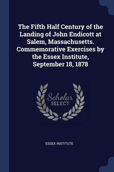 The Fifth Half Century Of The Landing Of John Endicott At Salem, Massachusetts. Commemorative Exercises By The Essex Institute, September 18, 1878