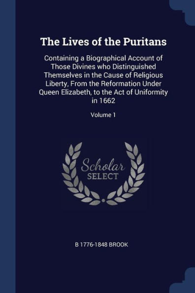 The Lives Of The Puritans: Containing A Biographical Account Of Those Divines Who Distinguished Themselves In The Cause Of Religious Liberty, From The ... To The Act Of Uniformity In 1662; Volume 1