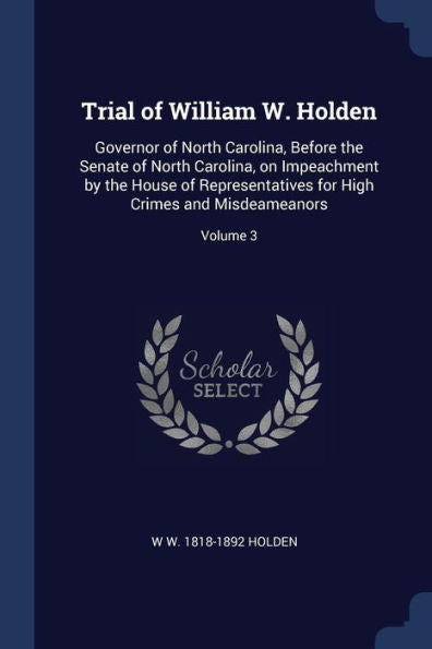 Trial Of William W. Holden: Governor Of North Carolina, Before The Senate Of North Carolina, On Impeachment By The House Of Representatives For High Crimes And Misdeameanors; Volume 3