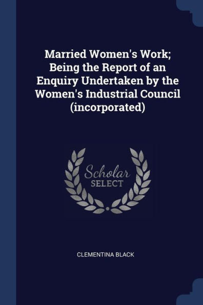 Married Women'S Work; Being The Report Of An Enquiry Undertaken By The Women'S Industrial Council (Incorporated)