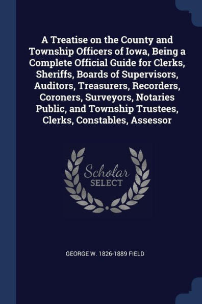 A Treatise On The County And Township Officers Of Iowa, Being A Complete Official Guide For Clerks, Sheriffs, Boards Of Supervisors, Auditors, ... Trustees, Clerks, Constables, Assessor