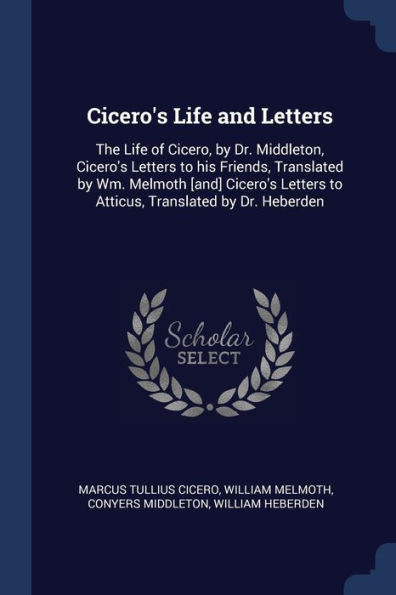 Cicero'S Life And Letters: The Life Of Cicero, By Dr. Middleton, Cicero'S Letters To His Friends, Translated By Wm. Melmoth [And] Cicero'S Letters To Atticus, Translated By Dr. Heberden