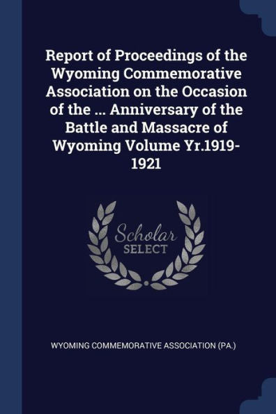 Report Of Proceedings Of The Wyoming Commemorative Association On The Occasion Of The ... Anniversary Of The Battle And Massacre Of Wyoming Volume Yr.1919-1921