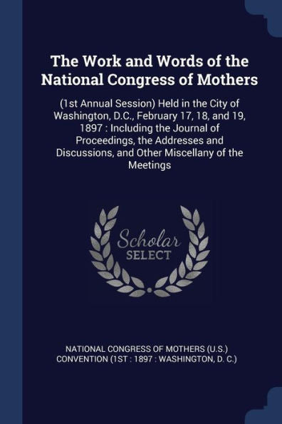 The Work And Words Of The National Congress Of Mothers: (1St Annual Session) Held In The City Of Washington, D.C., February 17, 18, And 19, 1897: ... And Other Miscellany Of The Meetings