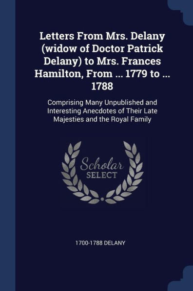 Letters From Mrs. Delany (Widow Of Doctor Patrick Delany) To Mrs. Frances Hamilton, From ... 1779 To ... 1788: Comprising Many Unpublished And ... Of Their Late Majesties And The Royal Family