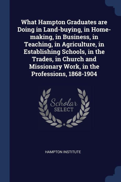 What Hampton Graduates Are Doing In Land-Buying, In Home-Making, In Business, In Teaching, In Agriculture, In Establishing Schools, In The Trades, In ... Work, In The Professions, 1868-1904