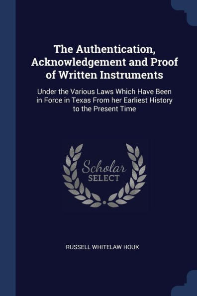 The Authentication, Acknowledgement And Proof Of Written Instruments: Under The Various Laws Which Have Been In Force In Texas From Her Earliest History To The Present Time