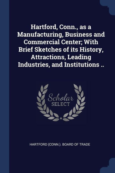 Hartford, Conn., As A Manufacturing, Business And Commercial Center; With Brief Sketches Of Its History, Attractions, Leading Industries, And Institutions ..