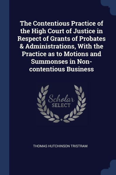 The Contentious Practice Of The High Court Of Justice In Respect Of Grants Of Probates & Administrations, With The Practice As To Motions And Summonses In Non-Contentious Business