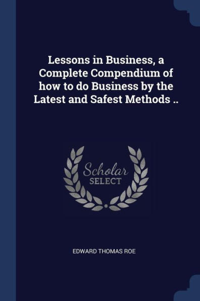 Lessons In Business, A Complete Compendium Of How To Do Business By The Latest And Safest Methods ..