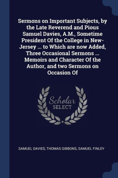 Sermons On Important Subjects, By The Late Reverend And Pious Samuel Davies, A.M., Sometime President Of The College In New-Jersey ... To Which Are ... Of The Author, And Two Sermons On Occasion Of