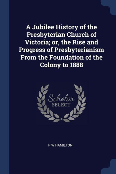A Jubilee History Of The Presbyterian Church Of Victoria; Or, The Rise And Progress Of Presbyterianism From The Foundation Of The Colony To 1888