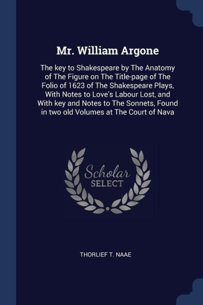Mr. William Argone: The Key To Shakespeare By The Anatomy Of The Figure On The Title-Page Of The Folio Of 1623 Of The Shakespeare Plays, With Notes To ... Found In Two Old Volumes At The Court Of Nava
