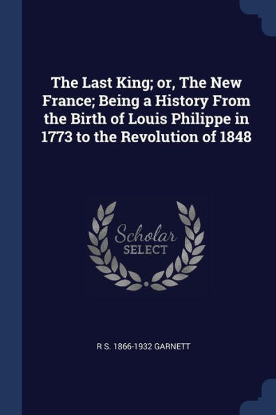 The Last King; Or, The New France; Being A History From The Birth Of Louis Philippe In 1773 To The Revolution Of 1848