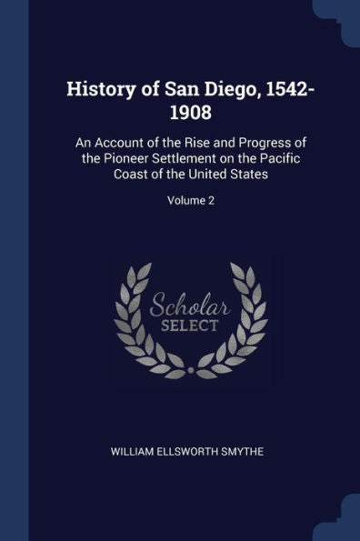 History Of San Diego, 1542-1908: An Account Of The Rise And Progress Of The Pioneer Settlement On The Pacific Coast Of The United States; Volume 2