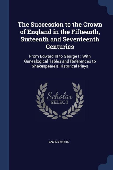 The Succession To The Crown Of England In The Fifteenth, Sixteenth And Seventeenth Centuries: From Edward Iii To George I: With Genealogical Tables And References To Shakespeare'S Historical Plays