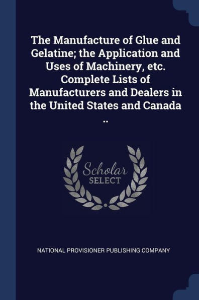 The Manufacture Of Glue And Gelatine; The Application And Uses Of Machinery, Etc. Complete Lists Of Manufacturers And Dealers In The United States And Canada ..