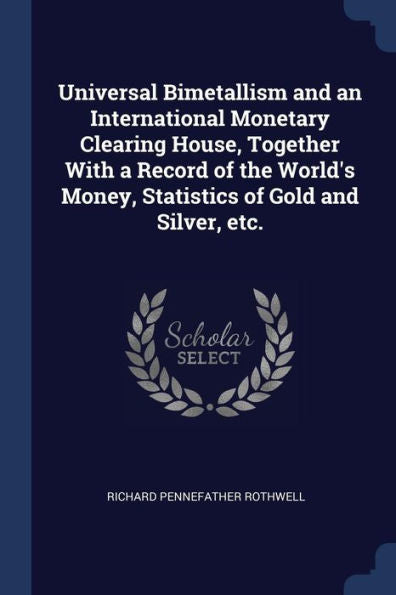 Universal Bimetallism And An International Monetary Clearing House, Together With A Record Of The World'S Money, Statistics Of Gold And Silver, Etc.