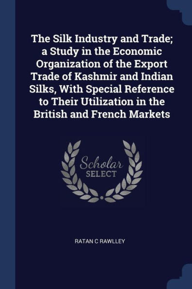 The Silk Industry And Trade; A Study In The Economic Organization Of The Export Trade Of Kashmir And Indian Silks, With Special Reference To Their Utilization In The British And French Markets