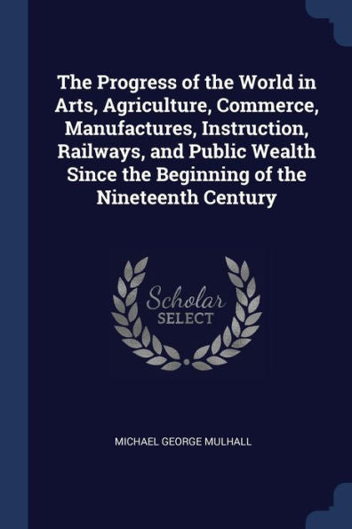 The Progress Of The World In Arts, Agriculture, Commerce, Manufactures, Instruction, Railways, And Public Wealth Since The Beginning Of The Nineteenth Century