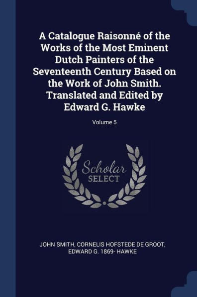A Catalogue Raisonné Of The Works Of The Most Eminent Dutch Painters Of The Seventeenth Century Based On The Work Of John Smith. Translated And Edited By Edward G. Hawke; Volume 5