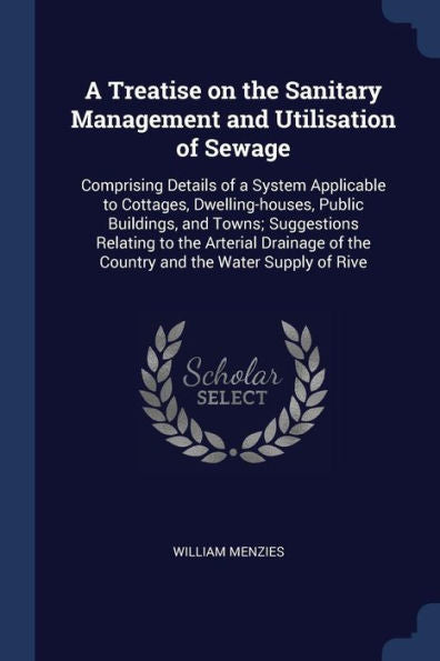 A Treatise On The Sanitary Management And Utilisation Of Sewage: Comprising Details Of A System Applicable To Cottages, Dwelling-Houses, Public ... Of The Country And The Water Supply Of Rive