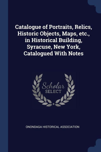 Catalogue Of Portraits, Relics, Historic Objects, Maps, Etc., In Historical Building, Syracuse, New York, Catalogued With Notes